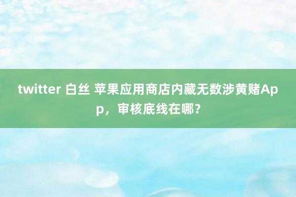 twitter 白丝 苹果应用商店内藏无数涉黄赌App，审核底线在哪？