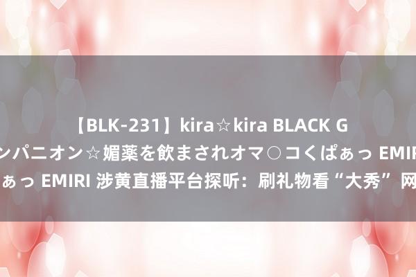 【BLK-231】kira☆kira BLACK GAL 黒ギャル中出し温泉コンパニオン☆媚薬を飲まされオマ○コくぱぁっ EMIRI 涉黄直播平台探听：刷礼物看“大秀” 网罗赌博搭便车