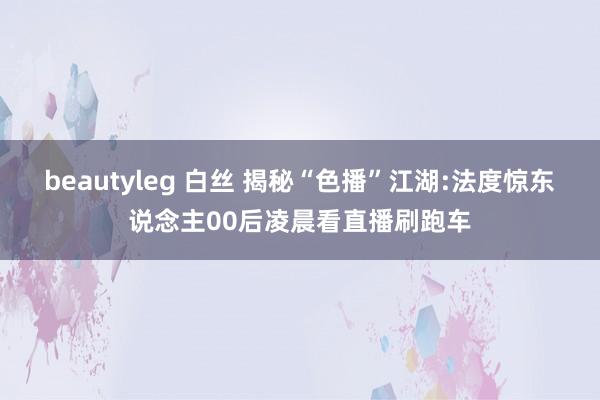 beautyleg 白丝 揭秘“色播”江湖:法度惊东说念主00后凌晨看直播刷跑车