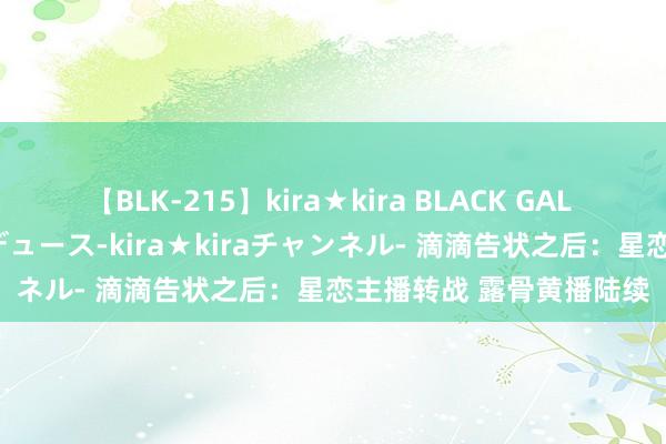 【BLK-215】kira★kira BLACK GAL 黒ギャル・EMIRIプロデュース-kira★kiraチャンネル- 滴滴告状之后：星恋主播转战 露骨黄播陆续