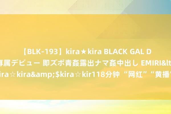 【BLK-193】kira★kira BLACK GAL DEBUT 日焼け黒ギャル専属デビュー 即ズボ青姦露出ナマ姦中出し EMIRI</a>2014-11-19kira☆kira&$kira☆kir118分钟 “网红”“黄播”谋利玄色链条探访：百天吸金千万元