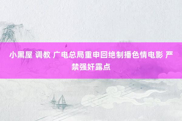 小黑屋 调教 广电总局重申回绝制播色情电影 严禁强奸露点