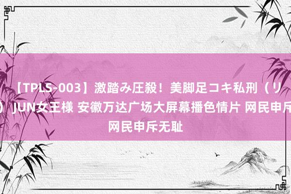 【TPLS-003】激踏み圧殺！美脚足コキ私刑（リンチ） JUN女王様 安徽万达广场大屏幕播色情片 网民申斥无耻