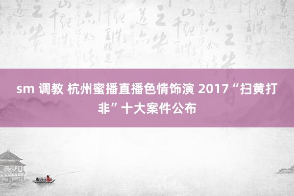 sm 调教 杭州蜜播直播色情饰演 2017“扫黄打非”十大案件公布