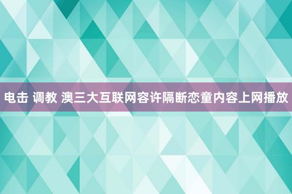 电击 调教 澳三大互联网容许隔断恋童内容上网播放