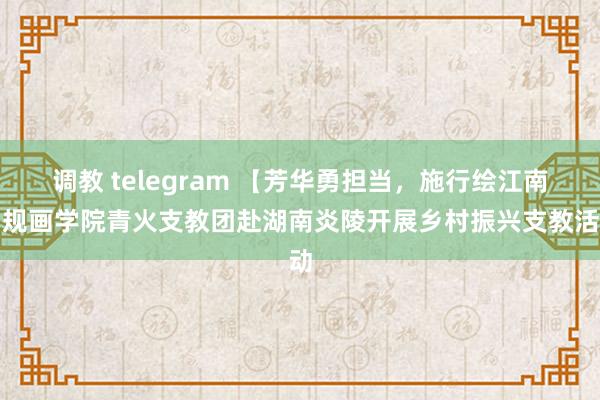 调教 telegram 【芳华勇担当，施行绘江南】规画学院青火支教团赴湖南炎陵开展乡村振兴支教活动