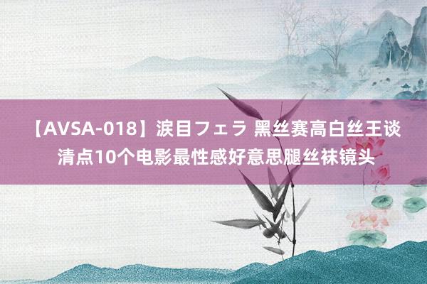 【AVSA-018】涙目フェラ 黑丝赛高白丝王谈 清点10个电影最性感好意思腿丝袜镜头