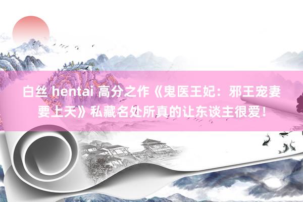 白丝 hentai 高分之作《鬼医王妃：邪王宠妻要上天》私藏名处所真的让东谈主很爱！