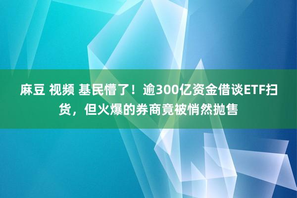 麻豆 视频 基民懵了！逾300亿资金借谈ETF扫货，但火爆的券商竟被悄然抛售