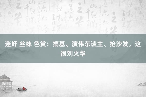 迷奸 丝袜 色赏：搞基、演伟东谈主、抢沙发，这很刘火华