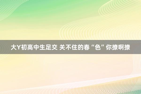 大Y初高中生足交 关不住的春“色”你撩啊撩