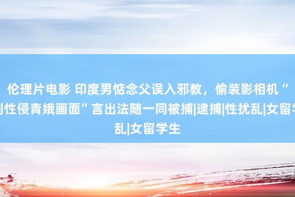 伦理片电影 印度男惦念父误入邪教，偷装影相机“拍到性侵青娥画面”言出法随一同被捕|逮捕|性扰乱|女留学生