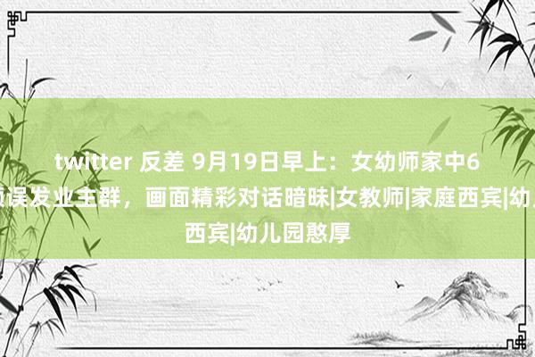 twitter 反差 9月19日早上：女幼师家中6分钟视频误发业主群，画面精彩对话暗昧|女教师|家庭西宾|幼儿园憨厚