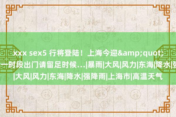 xxx sex5 行将登陆！上海今迎&quot;暴击&quot;！这一时段出门请留足时候…|暴雨|大风|风力|东海|降水|强降雨|上海市|高温天气