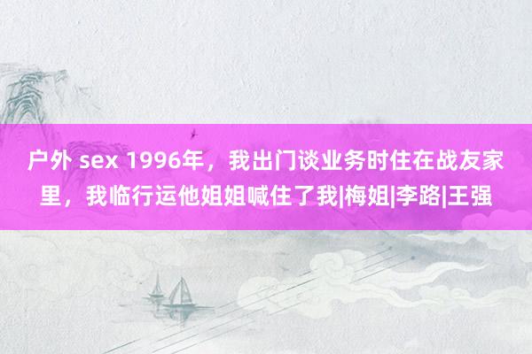 户外 sex 1996年，我出门谈业务时住在战友家里，我临行运他姐姐喊住了我|梅姐|李路|王强