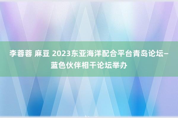 李蓉蓉 麻豆 2023东亚海洋配合平台青岛论坛—蓝色伙伴相干论坛举办