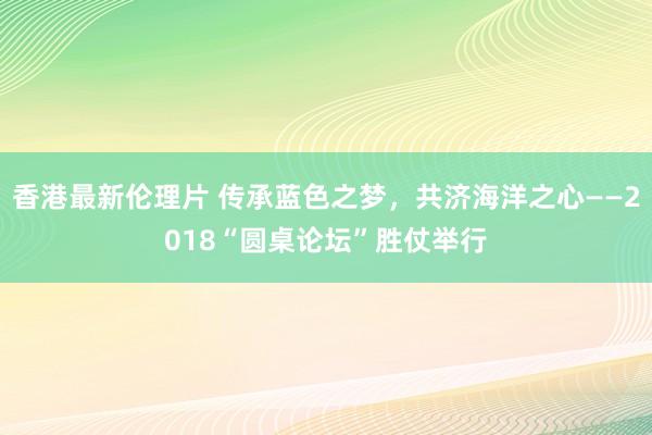 香港最新伦理片 传承蓝色之梦，共济海洋之心——2018“圆桌论坛”胜仗举行