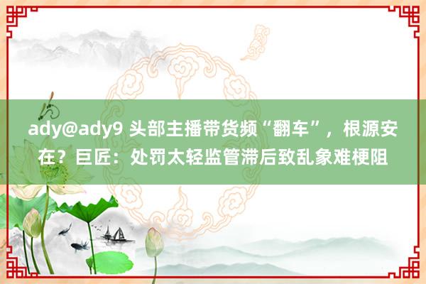 ady@ady9 头部主播带货频“翻车”，根源安在？巨匠：处罚太轻监管滞后致乱象难梗阻