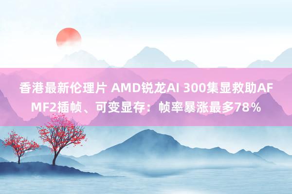 香港最新伦理片 AMD锐龙AI 300集显救助AFMF2插帧、可变显存：帧率暴涨最多78％