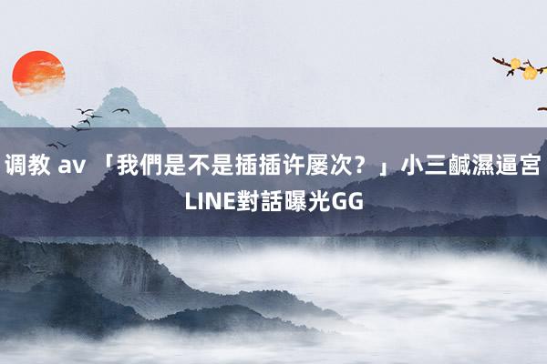 调教 av 「我們是不是插插许屡次？」小三鹹濕逼宮　LINE對話曝光GG