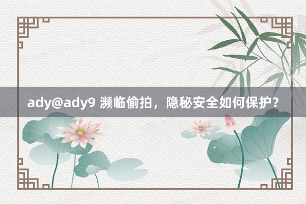 ady@ady9 濒临偷拍，隐秘安全如何保护？