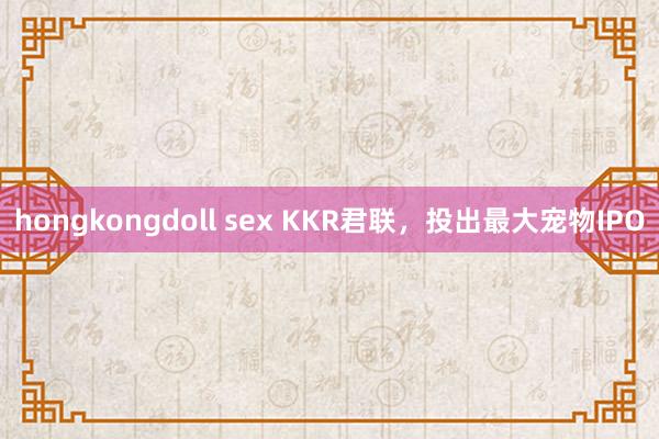 hongkongdoll sex KKR君联，投出最大宠物IPO