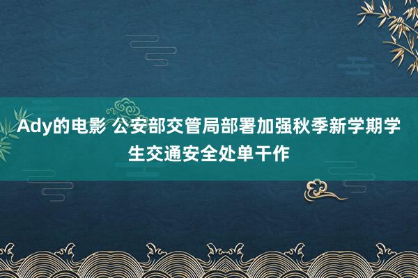 Ady的电影 公安部交管局部署加强秋季新学期学生交通安全处单干作