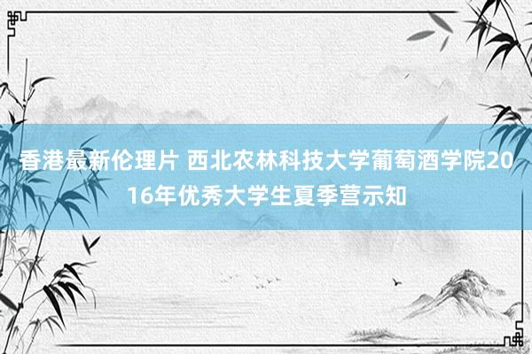 香港最新伦理片 西北农林科技大学葡萄酒学院2016年优秀大学生夏季营示知