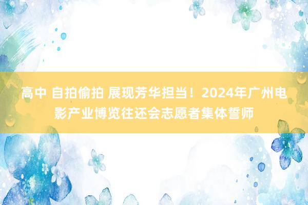 高中 自拍偷拍 展现芳华担当！2024年广州电影产业博览往还会志愿者集体誓师