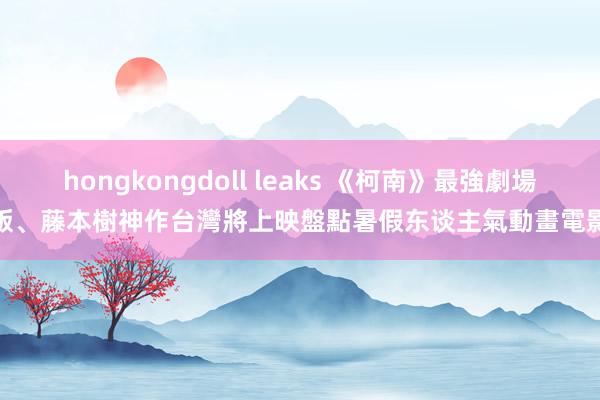 hongkongdoll leaks 《柯南》最強劇場版、藤本樹神作台灣將上映　盤點暑假东谈主氣動畫電影