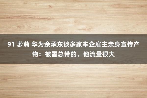 91 萝莉 华为余承东谈多家车企雇主亲身宣传产物：被雷总带的，他流量很大