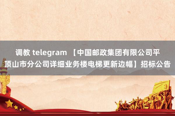 调教 telegram 【中国邮政集团有限公司平顶山市分公司详细业务楼电梯更新边幅】招标公告