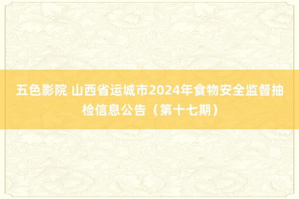 五色影院 山西省运城市2024年食物安全监督抽检信息公告（第十七期）