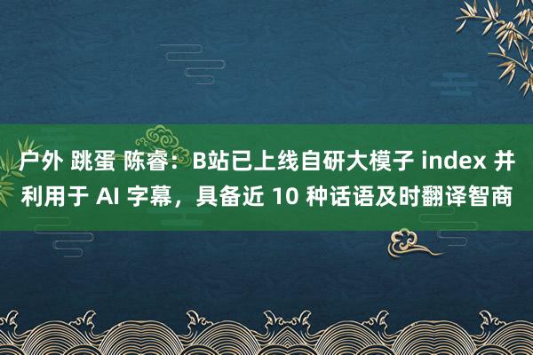 户外 跳蛋 陈睿：B站已上线自研大模子 index 并利用于 AI 字幕，具备近 10 种话语及时翻译智商