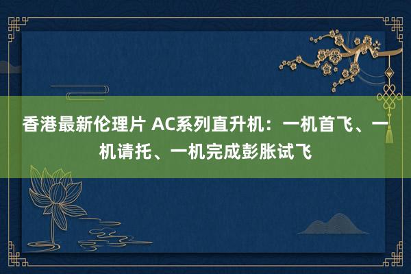 香港最新伦理片 AC系列直升机：一机首飞、一机请托、一机完成彭胀试飞