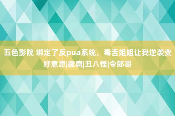 五色影院 绑定了反pua系统，毒舌姐姐让我逆袭变好意思|跋扈|丑八怪|令郎哥