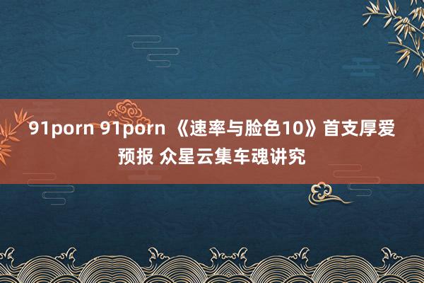 91porn 91porn 《速率与脸色10》首支厚爱预报 众星云集车魂讲究