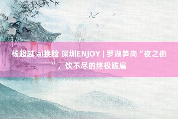 杨超越 ai换脸 深圳ENJOY | 罗湖笋岗“夜之街”，饮不尽的终极跋扈