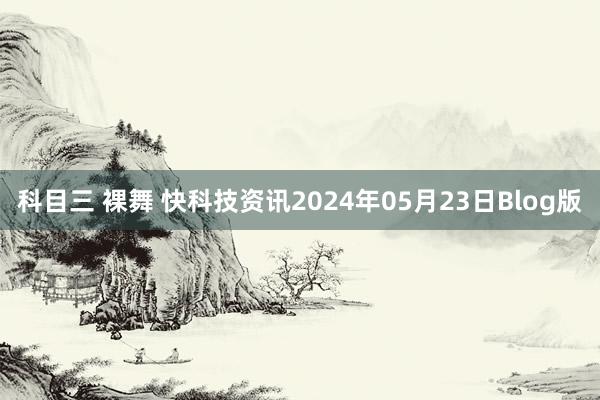 科目三 裸舞 快科技资讯2024年05月23日Blog版