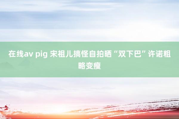 在线av pig 宋祖儿搞怪自拍晒“双下巴”许诺粗略变瘦