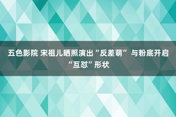 五色影院 宋祖儿晒照演出“反差萌” 与粉底开启“互怼”形状