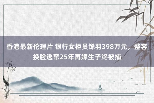 香港最新伦理片 银行女柜员铩羽398万元，整容换脸逃窜25年再嫁生子终被捕