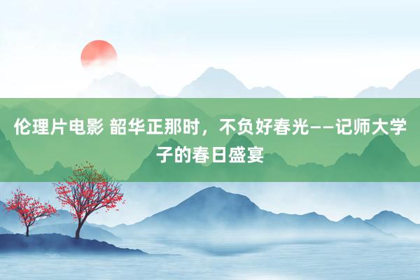 伦理片电影 韶华正那时，不负好春光——记师大学子的春日盛宴