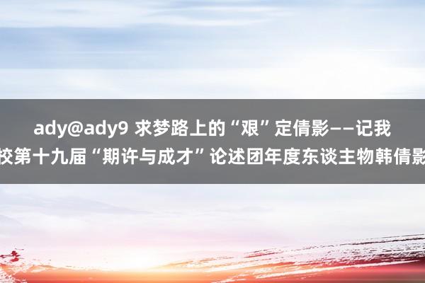 ady@ady9 求梦路上的“艰”定倩影——记我校第十九届“期许与成才”论述团年度东谈主物韩倩影