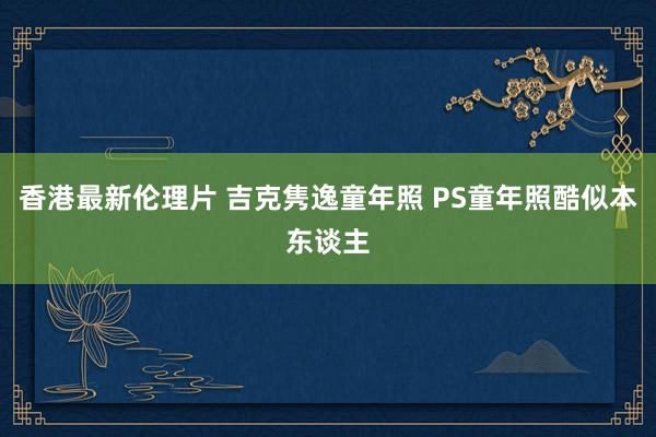 香港最新伦理片 吉克隽逸童年照 PS童年照酷似本东谈主