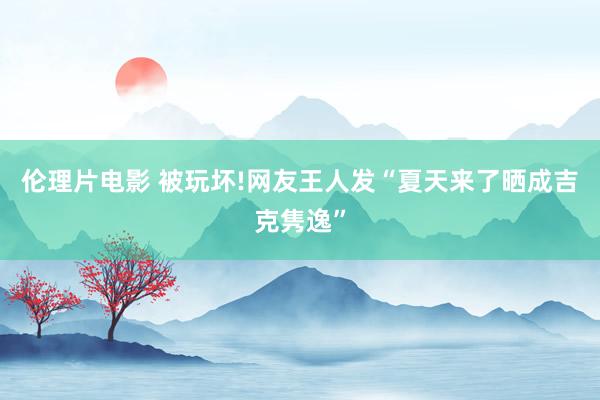 伦理片电影 被玩坏!网友王人发“夏天来了晒成吉克隽逸”