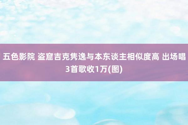 五色影院 盗窟吉克隽逸与本东谈主相似度高 出场唱3首歌收1万(图)