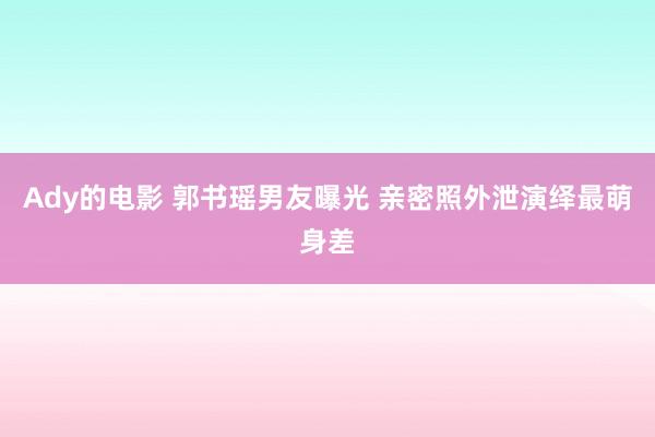 Ady的电影 郭书瑶男友曝光 亲密照外泄演绎最萌身差