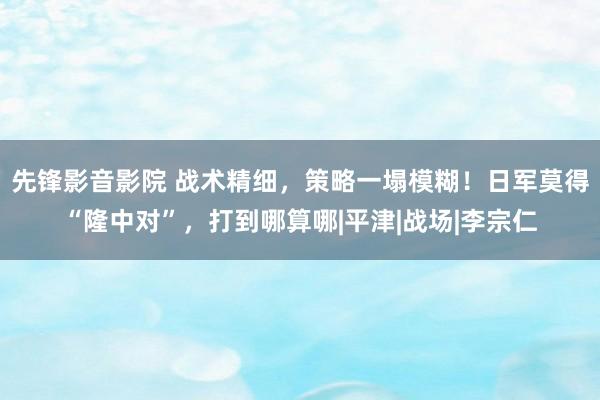 先锋影音影院 战术精细，策略一塌模糊！日军莫得“隆中对”，打到哪算哪|平津|战场|李宗仁