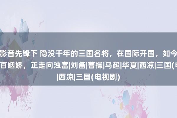 影音先锋下 隐没千年的三国名将，在国际开国，如今此地八百姻娇，正走向浊富|刘备|曹操|马超|华夏|西凉|三国(电视剧)